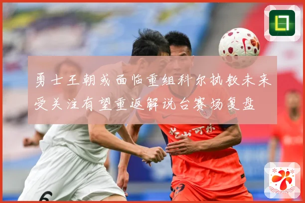 勇士王朝或面临重组科尔执教未来受关注有望重返解说台赛场复盘