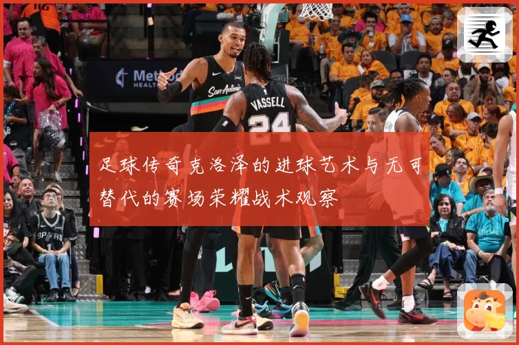 足球传奇克洛泽的进球艺术与无可替代的赛场荣耀战术观察