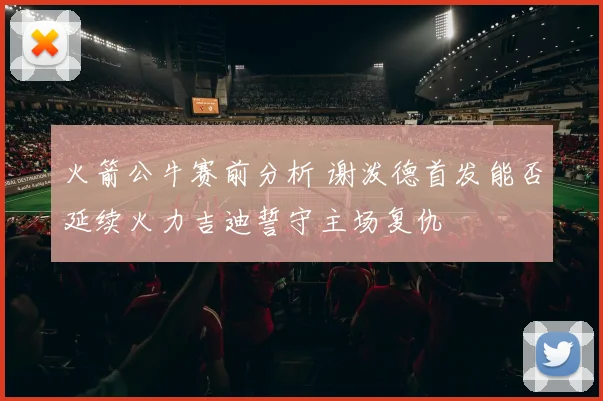 火箭公牛赛前分析 谢泼德首发能否延续火力吉迪誓守主场复仇