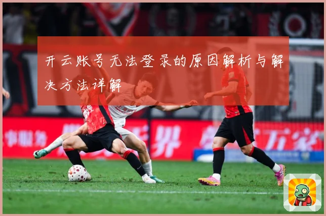 开云账号无法登录的原因解析与解决方法详解