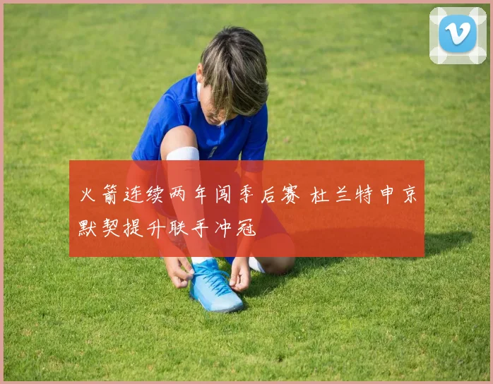 火箭连续两年闯季后赛 杜兰特申京默契提升联手冲冠