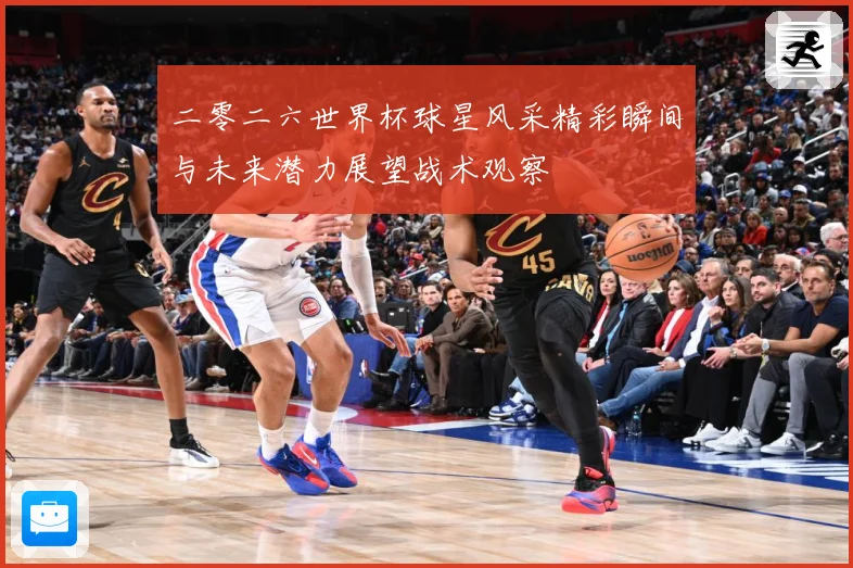 二零二六世界杯球星风采精彩瞬间与未来潜力展望战术观察