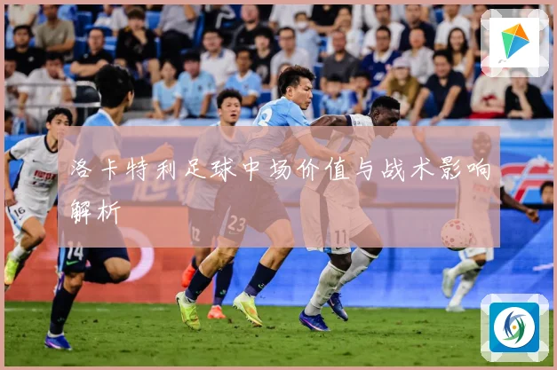 洛卡特利足球中场价值与战术影响解析