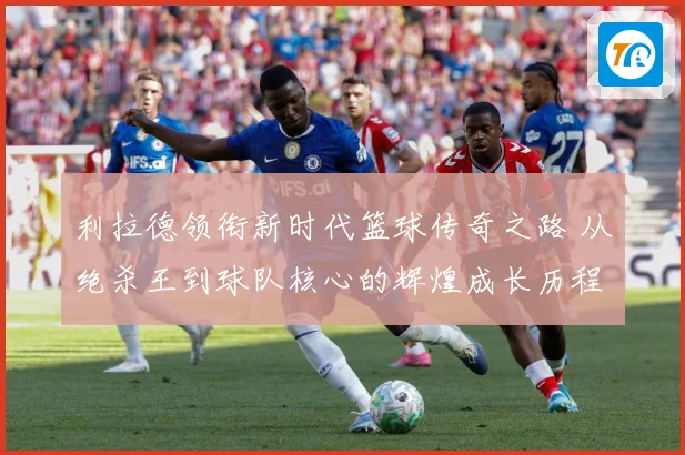利拉德领衔新时代篮球传奇之路 从绝杀王到球队核心的辉煌成长历程揭秘