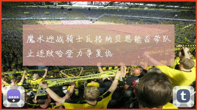 魔术迎战骑士瓦格纳贝恩能否带队止连败哈登力争复仇